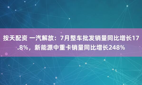 按天配资 一汽解放：7月整车批发销量同比增长17.8%，新能源中重卡销量同比增长248%