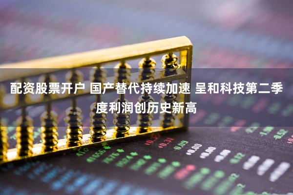 配资股票开户 国产替代持续加速 呈和科技第二季度利润创历史新高