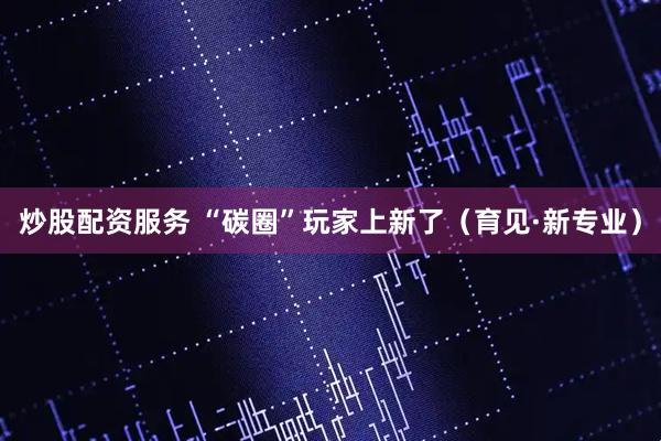 炒股配资服务 “碳圈”玩家上新了（育见·新专业）