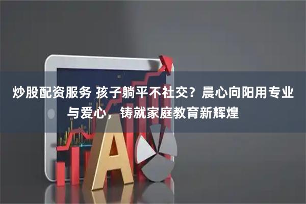 炒股配资服务 孩子躺平不社交？晨心向阳用专业与爱心，铸就家庭教育新辉煌