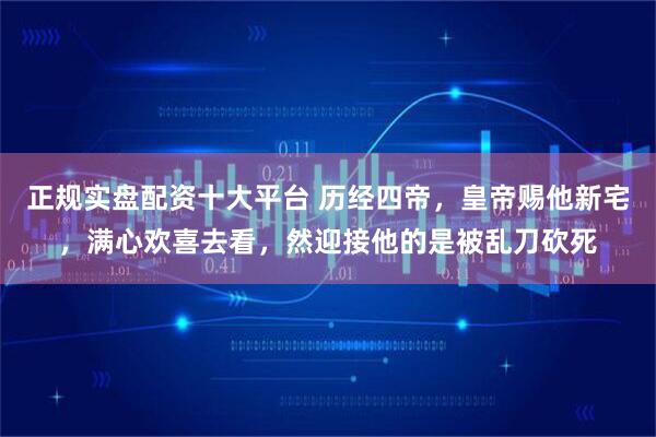 正规实盘配资十大平台 历经四帝，皇帝赐他新宅，满心欢喜去看，然迎接他的是被乱刀砍死