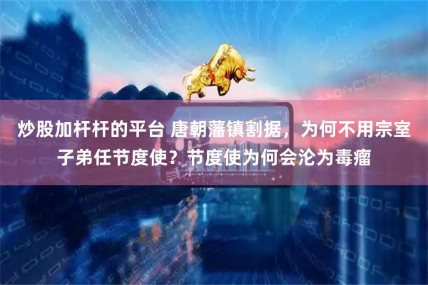 炒股加杆杆的平台 唐朝藩镇割据，为何不用宗室子弟任节度使？节度使为何会沦为毒瘤