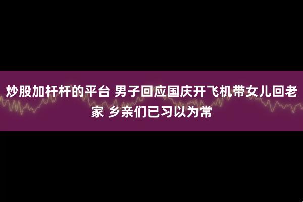 炒股加杆杆的平台 男子回应国庆开飞机带女儿回老家 乡亲们已习以为常