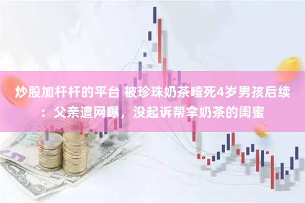 炒股加杆杆的平台 被珍珠奶茶噎死4岁男孩后续：父亲遭网曝，没起诉帮拿奶茶的闺蜜