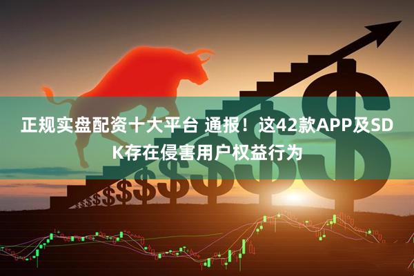 正规实盘配资十大平台 通报！这42款APP及SDK存在侵害用户权益行为