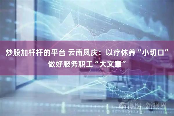 炒股加杆杆的平台 云南凤庆：以疗休养“小切口”做好服务职工“大文章”