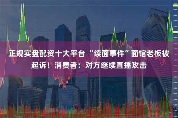 正规实盘配资十大平台 “续面事件”面馆老板被起诉！消费者：对方继续直播攻击